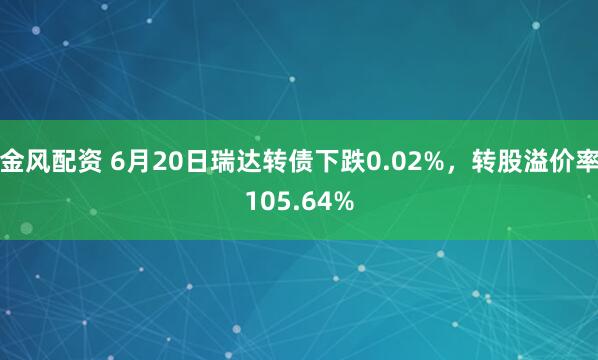 金风配资 6月20日瑞达转债下跌0.02%，转股溢价率105.64%