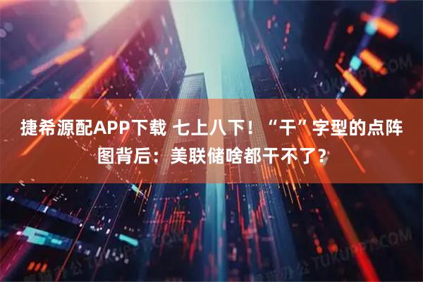 捷希源配APP下载 七上八下！“干”字型的点阵图背后：美联储啥都干不了？