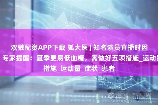 双融配资APP下载 狐大医 | 知名演员直播时因低血糖晕倒！专家提醒：夏季更易低血糖，需做好五项措施_运动量_症状_患者