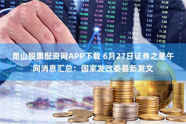 昆山股票配资网APP下载 6月27日证券之星午间消息汇总：国家发改委最新发文