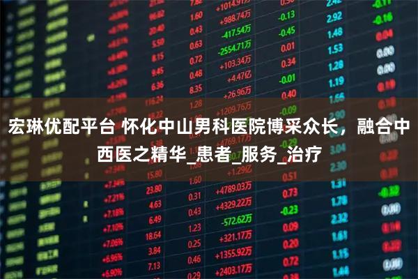 宏琳优配平台 怀化中山男科医院博采众长，融合中西医之精华_患者_服务_治疗