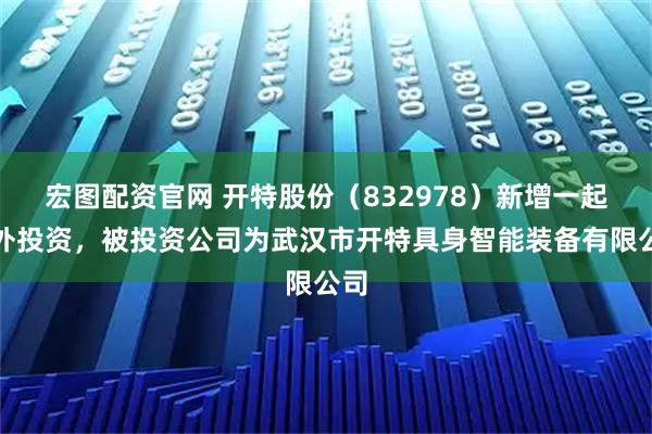 宏图配资官网 开特股份（832978）新增一起对外投资，被投资公司为武汉市开特具身智能装备有限公司
