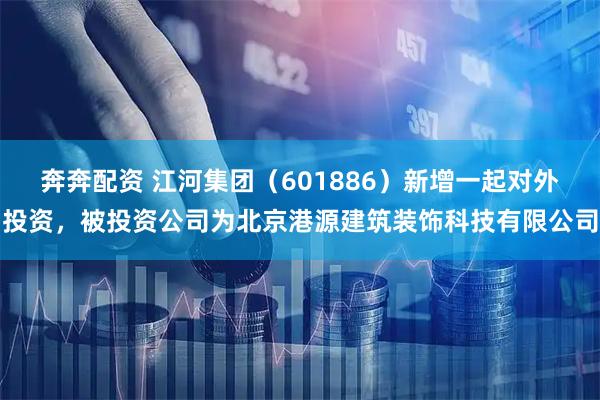 奔奔配资 江河集团（601886）新增一起对外投资，被投资公司为北京港源建筑装饰科技有限公司