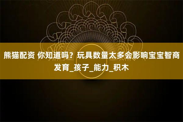 熊猫配资 你知道吗？玩具数量太多会影响宝宝智商发育_孩子_能力_积木