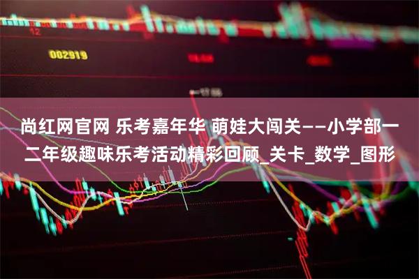 尚红网官网 乐考嘉年华 萌娃大闯关——小学部一二年级趣味乐考活动精彩回顾_关卡_数学_图形