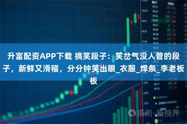 升富配资APP下载 搞笑段子：笑岔气没人管的段子，新鲜又滑稽，分分钟笑出眼_衣服_焊条_李老板