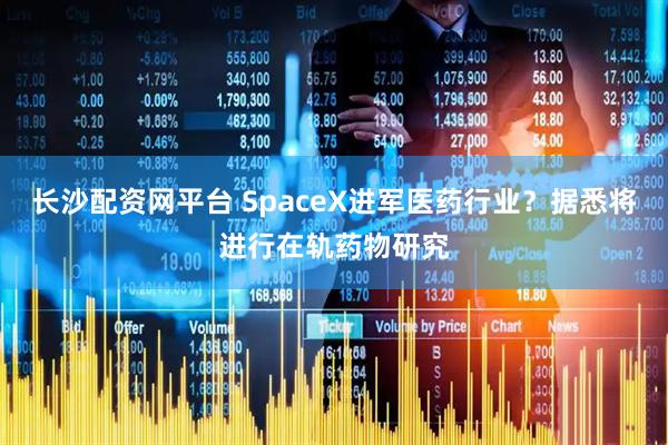 长沙配资网平台 SpaceX进军医药行业？据悉将进行在轨药物研究