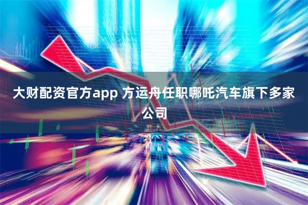 大财配资官方app 方运舟任职哪吒汽车旗下多家公司