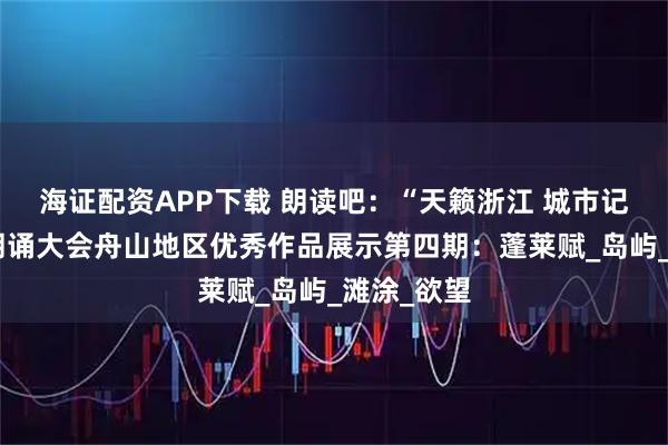 海证配资APP下载 朗读吧：“天籁浙江 城市记忆”主题朗诵大会舟山地区优秀作品展示第四期：蓬莱赋_岛屿_滩涂_欲望