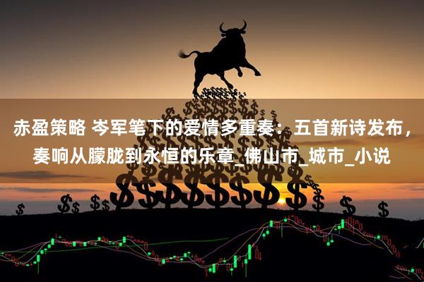 赤盈策略 岑军笔下的爱情多重奏：五首新诗发布，奏响从朦胧到永恒的乐章_佛山市_城市_小说