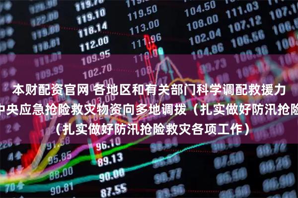 本财配资官网 各地区和有关部门科学调配救援力量和救灾物资 中央应急抢险救灾物资向多地调拨（扎实做好防汛抢险救灾各项工作）