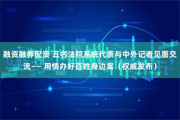 融资融券配资 五名法院系统代表与中外记者见面交流—— 用情办好百姓身边案（权威发布）