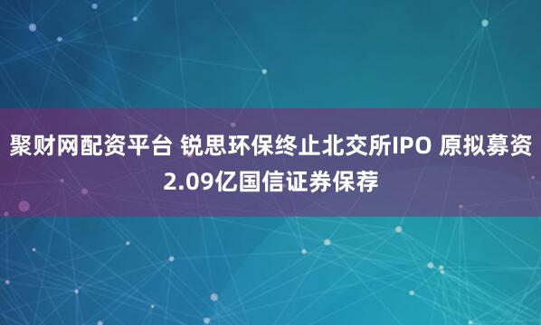 聚财网配资平台 锐思环保终止北交所IPO 原拟募资2.09亿国信证券保荐