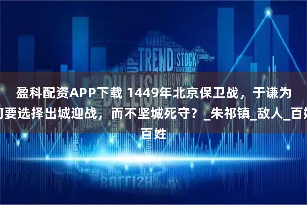 盈科配资APP下载 1449年北京保卫战，于谦为何要选择出城迎战，而不坚城死守？_朱祁镇_敌人_百姓