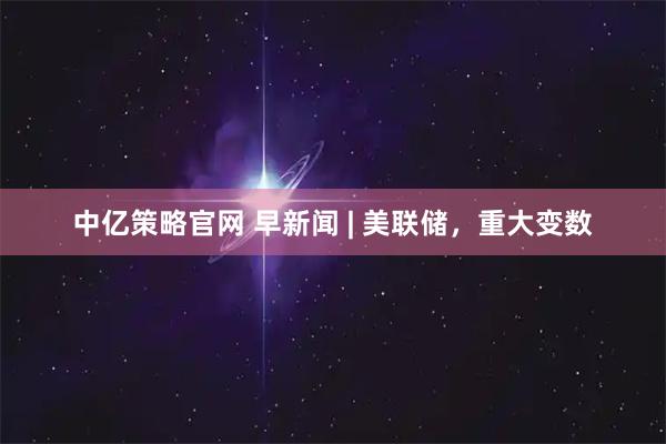 中亿策略官网 早新闻 | 美联储，重大变数
