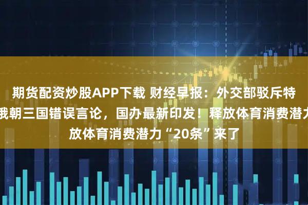 期货配资炒股APP下载 财经早报：外交部驳斥特朗普发表涉中俄朝三国错误言论，国办最新印发！释放体育消费潜力“20条”来了