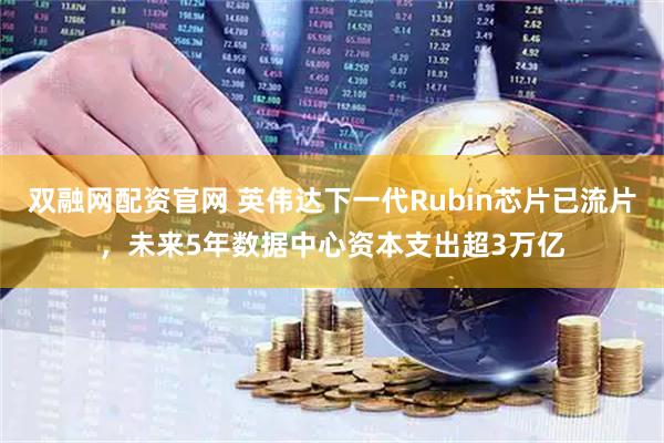 双融网配资官网 英伟达下一代Rubin芯片已流片，未来5年数据中心资本支出超3万亿