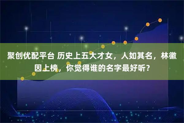 聚创优配平台 历史上五大才女，人如其名，林徽因上榜，你觉得谁的名字最好听？
