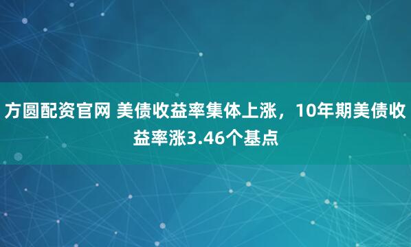 方圆配资官网 美债收益率集体上涨，10年期美债收益率涨3.46个基点