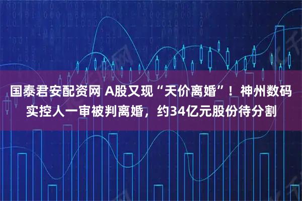 国泰君安配资网 A股又现“天价离婚”！神州数码实控人一审被判离婚，约34亿元股份待分割