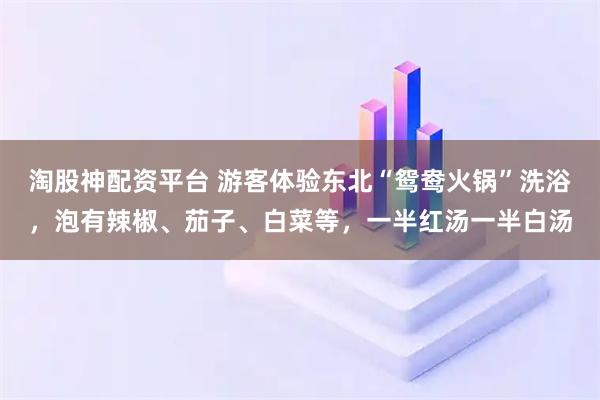 淘股神配资平台 游客体验东北“鸳鸯火锅”洗浴，泡有辣椒、茄子、白菜等，一半红汤一半白汤