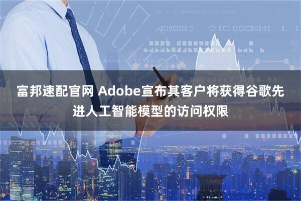 富邦速配官网 Adobe宣布其客户将获得谷歌先进人工智能模型的访问权限