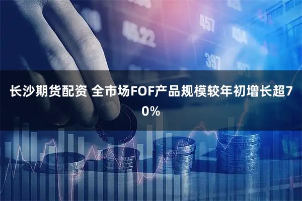 长沙期货配资 全市场FOF产品规模较年初增长超70%