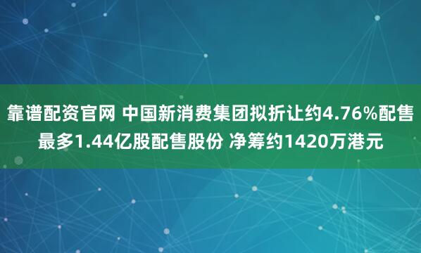 靠谱配资官网 中国新消费集团拟折让约4.76%配售最多1.44亿股配售股份 净筹约1420万港元
