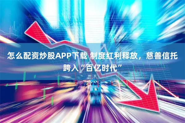 怎么配资炒股APP下载 制度红利释放，慈善信托跨入“百亿时代”