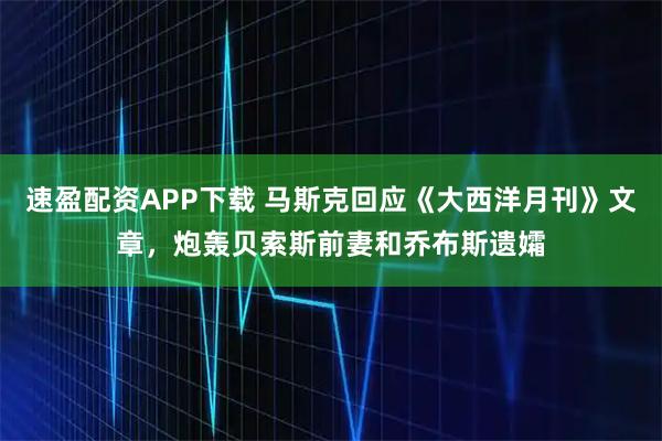 速盈配资APP下载 马斯克回应《大西洋月刊》文章，炮轰贝索斯前妻和乔布斯遗孀