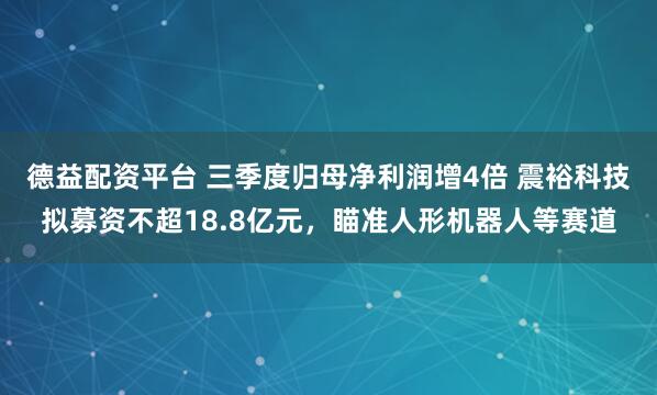 德益配资平台 三季度归母净利润增4倍 震裕科技拟募资不超18.8亿元，瞄准人形机器人等赛道