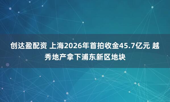 创达盈配资 上海2026年首拍收金45.7亿元 越秀地产拿下浦东新区地块