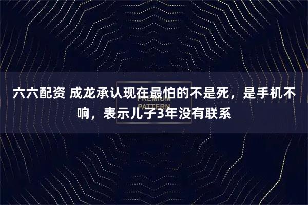 六六配资 成龙承认现在最怕的不是死，是手机不响，表示儿子3年没有联系