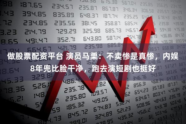 做股票配资平台 演员马栗：不卖惨是真惨，内娱8年兜比脸干净，跑去演短剧也挺好