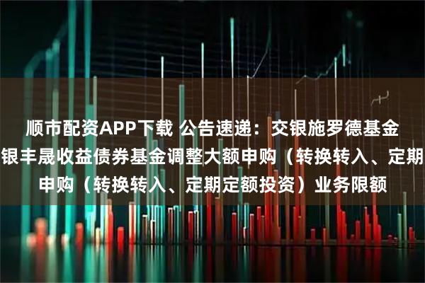 顺市配资APP下载 公告速递：交银施罗德基金管理有限公司关于交银丰晟收益债券基金调整大额申购（转换转入、定期定额投资）业务限额