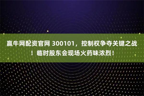 赢牛网配资官网 300101，控制权争夺关键之战！临时股东会现场火药味浓烈！