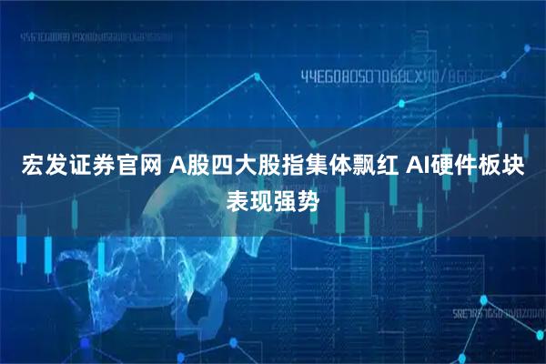 宏发证券官网 A股四大股指集体飘红 AI硬件板块表现强势