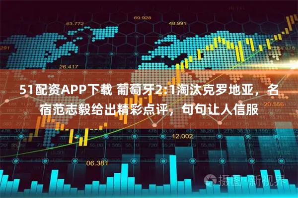 51配资APP下载 葡萄牙2:1淘汰克罗地亚，名宿范志毅给出精彩点评，句句让人信服